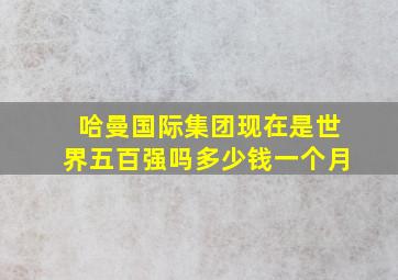 哈曼国际集团现在是世界五百强吗多少钱一个月