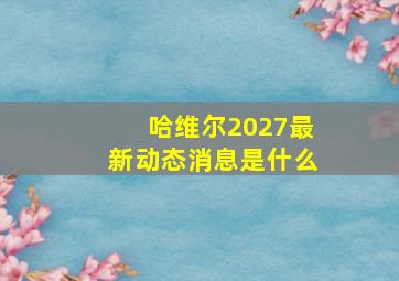 哈维尔2027最新动态消息是什么