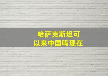 哈萨克斯坦可以来中国吗现在