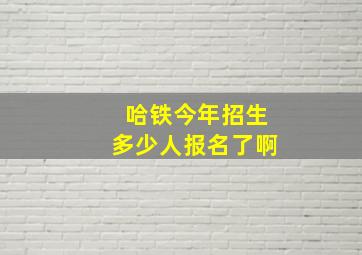 哈铁今年招生多少人报名了啊