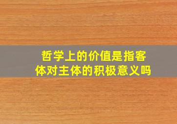 哲学上的价值是指客体对主体的积极意义吗