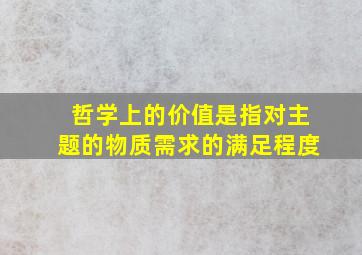 哲学上的价值是指对主题的物质需求的满足程度