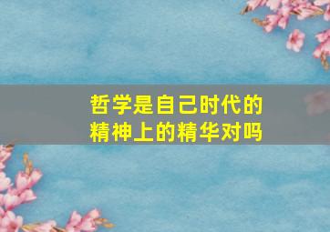 哲学是自己时代的精神上的精华对吗