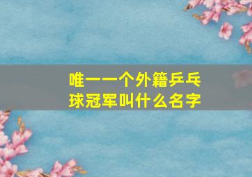 唯一一个外籍乒乓球冠军叫什么名字