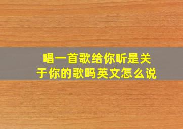 唱一首歌给你听是关于你的歌吗英文怎么说