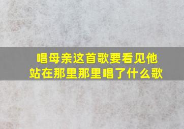 唱母亲这首歌要看见他站在那里那里唱了什么歌