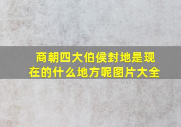 商朝四大伯侯封地是现在的什么地方呢图片大全