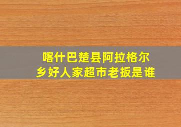 喀什巴楚县阿拉格尔乡好人家超市老扳是谁