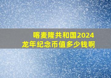 喀麦隆共和国2024龙年纪念币值多少钱啊