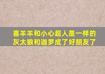 喜羊羊和小心超人是一样的灰太狼和迦罗成了好朋友了