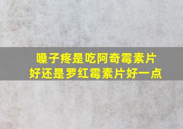 嗓子疼是吃阿奇霉素片好还是罗红霉素片好一点