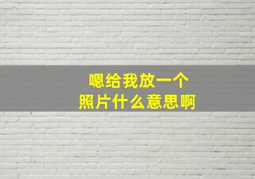 嗯给我放一个照片什么意思啊