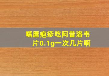 嘴唇疱疹吃阿昔洛韦片0.1g一次几片啊