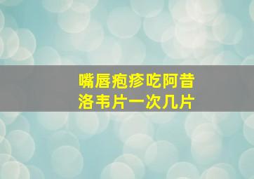 嘴唇疱疹吃阿昔洛韦片一次几片