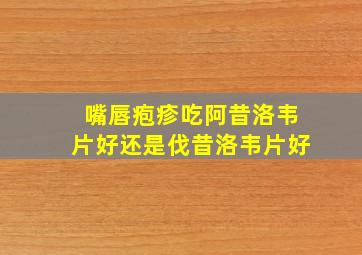 嘴唇疱疹吃阿昔洛韦片好还是伐昔洛韦片好