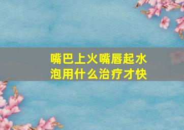 嘴巴上火嘴唇起水泡用什么治疗才快