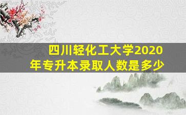 四川轻化工大学2020年专升本录取人数是多少