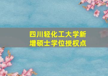 四川轻化工大学新增硕士学位授权点