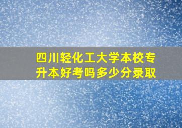 四川轻化工大学本校专升本好考吗多少分录取