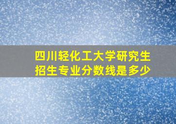 四川轻化工大学研究生招生专业分数线是多少