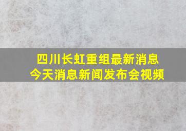 四川长虹重组最新消息今天消息新闻发布会视频