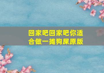 回家吧回家吧你适合做一摊狗屎原版