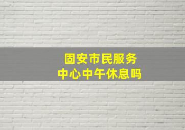 固安市民服务中心中午休息吗