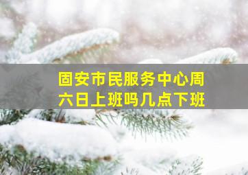 固安市民服务中心周六日上班吗几点下班