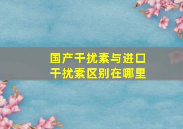 国产干扰素与进口干扰素区别在哪里