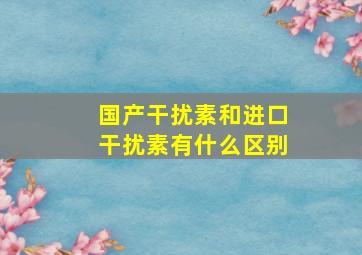 国产干扰素和进口干扰素有什么区别