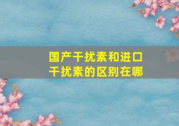 国产干扰素和进口干扰素的区别在哪