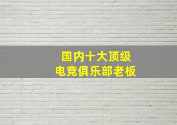 国内十大顶级电竞俱乐部老板