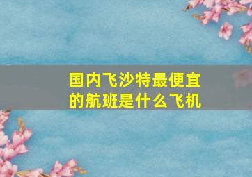 国内飞沙特最便宜的航班是什么飞机