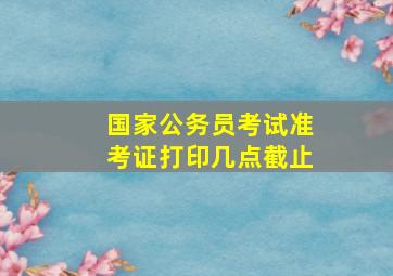 国家公务员考试准考证打印几点截止