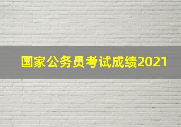 国家公务员考试成绩2021