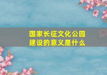 国家长征文化公园建设的意义是什么