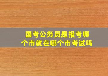 国考公务员是报考哪个市就在哪个市考试吗