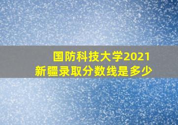 国防科技大学2021新疆录取分数线是多少