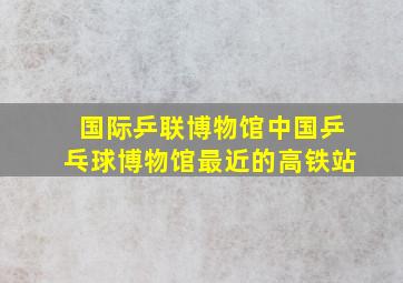 国际乒联博物馆中国乒乓球博物馆最近的高铁站