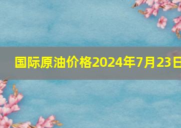 国际原油价格2024年7月23日