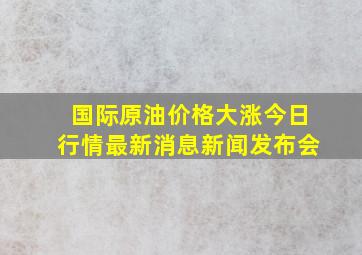 国际原油价格大涨今日行情最新消息新闻发布会