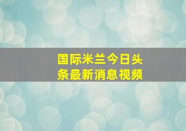 国际米兰今日头条最新消息视频