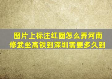 图片上标注红圈怎么弄河南修武坐高铁到深圳需要多久到