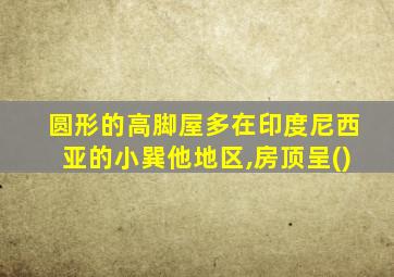 圆形的高脚屋多在印度尼西亚的小巽他地区,房顶呈()