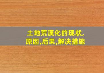 土地荒漠化的现状,原因,后果,解决措施