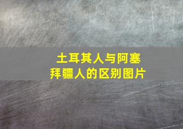 土耳其人与阿塞拜疆人的区别图片