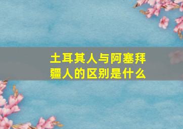 土耳其人与阿塞拜疆人的区别是什么