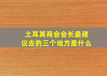 土耳其商会会长最建议去的三个地方是什么