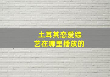 土耳其恋爱综艺在哪里播放的