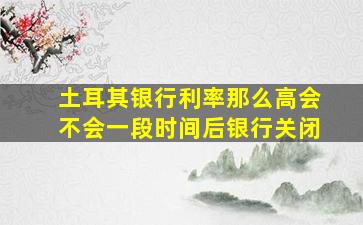 土耳其银行利率那么高会不会一段时间后银行关闭